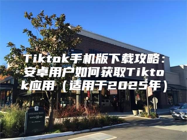 Tiktok手机版下载攻略：安卓用户如何获取Tiktok应用适用于2025年