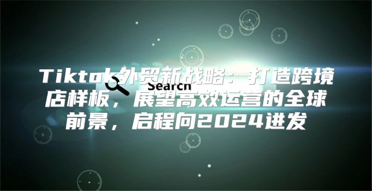 Tiktok外贸新战略：打造跨境店样板，展望高效运营的全球前景，启程向2025进发