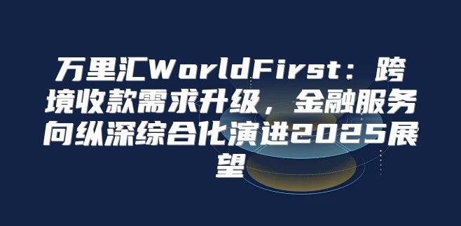 万里汇WorldFirst：跨境收款需求升级，金融服务向纵深综合化演进2025展望