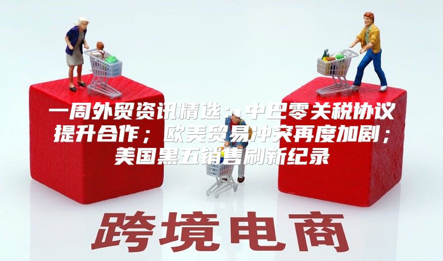 一周外贸资讯精选：中巴零关税协议提升合作；欧美贸易冲突再度加剧；美国黑五销售刷新纪录