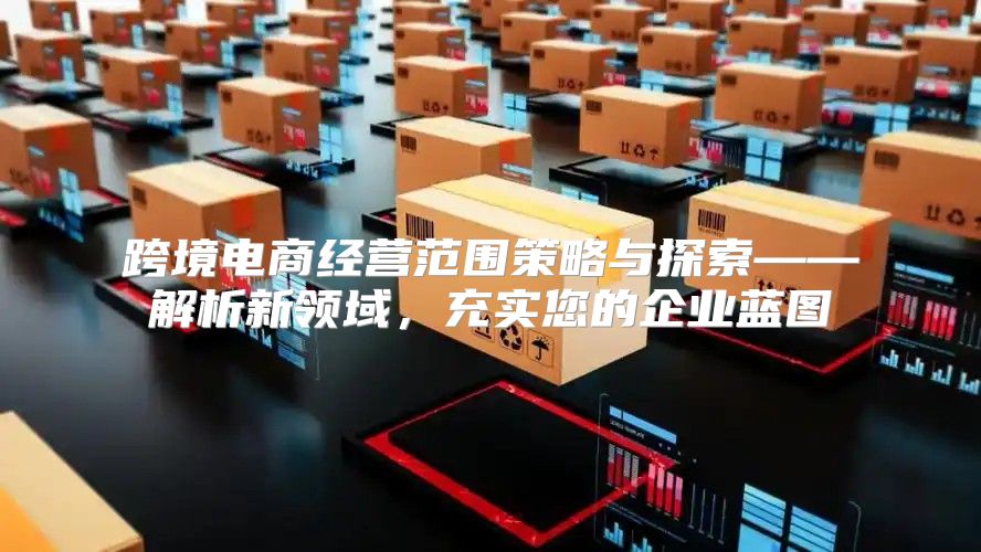 跨境电商经营范围策略与探索——解析新领域，充实您的企业蓝图