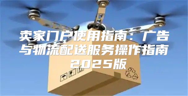 卖家门户使用指南：广告与物流配送服务操作指南 2025版