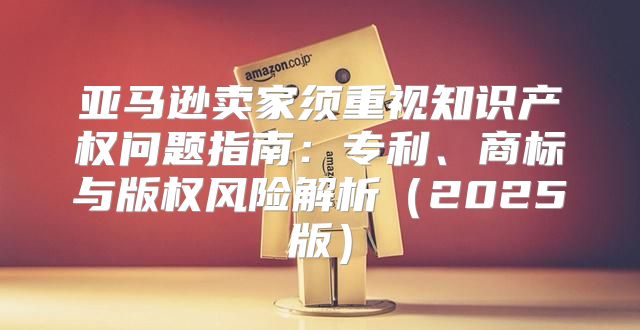 亚马逊卖家须重视知识产权问题指南：专利、商标与版权风险解析2025版