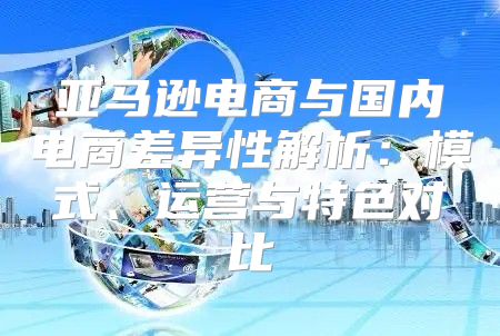 亚马逊电商与国内电商差异性解析：模式、运营与特色对比