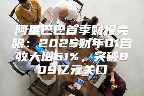 阿里巴巴首季财报亮眼：2025财年Q1营收大增61%，突破809亿元关口