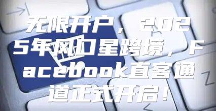 无限开户，2025年风口星跨境，Facebook直客通道正式开启！