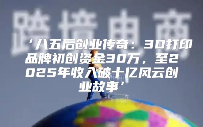 ‘八五后创业传奇：3D打印品牌初创资金30万，至2025年收入破十亿风云创业故事’
