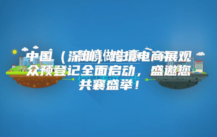中国深圳跨境电商展观众预登记全面启动，盛邀您共襄盛举！