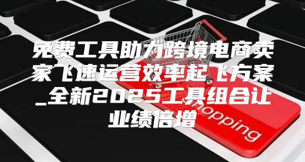 免费工具助力跨境电商卖家飞速运营效率起飞方案_全新2025工具组合让业绩倍增