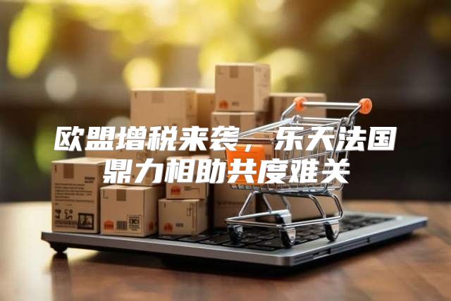 欧盟增税来袭，乐天法国鼎力相助共度难关