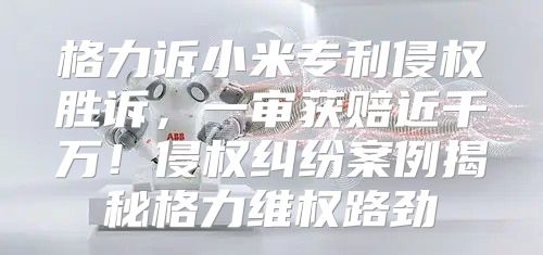 格力诉小米专利侵权胜诉，一审获赔近千万！侵权纠纷案例揭秘格力维权路劲