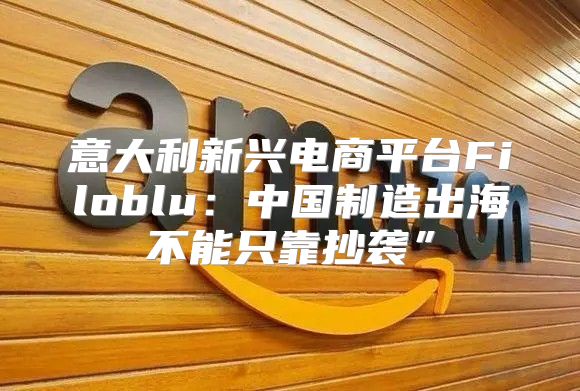 意大利新兴电商平台Filoblu：中国制造出海不能只靠抄袭”