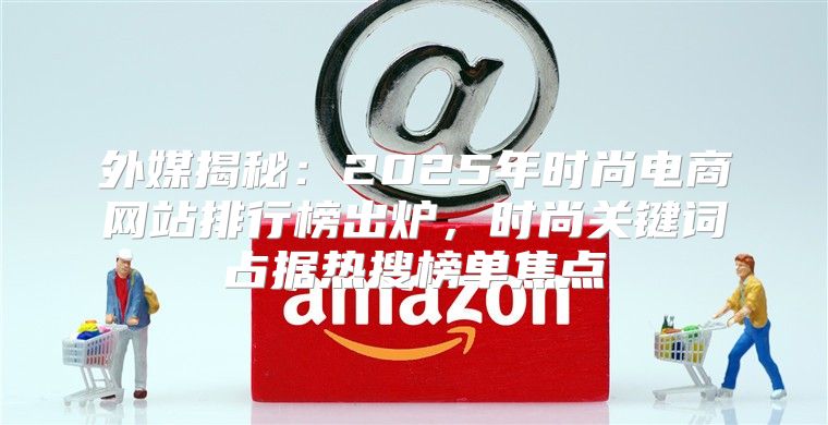 外媒揭秘：2025年时尚电商网站排行榜出炉，时尚关键词占据热搜榜单焦点