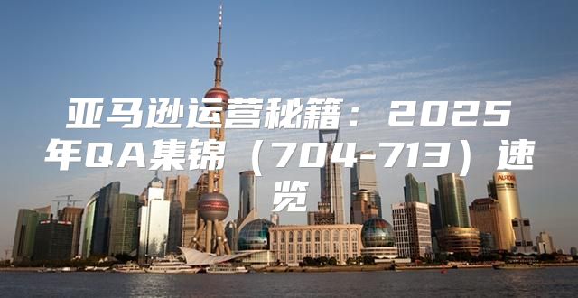 亚马逊运营秘籍：2025年QA集锦704-713速览