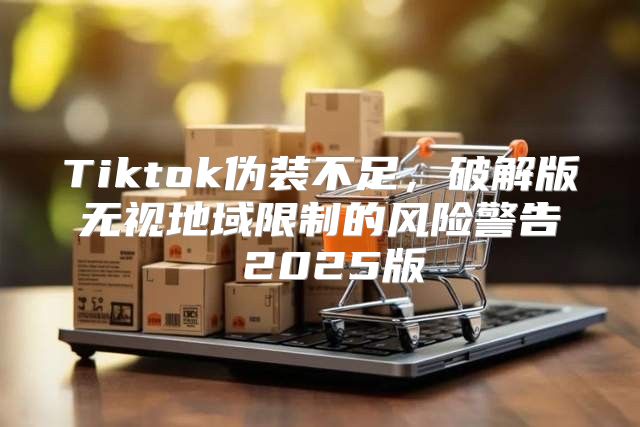 Tiktok伪装不足，破解版无视地域限制的风险警告 2025版