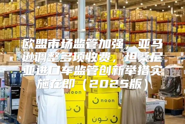 欧盟市场监管加强，亚马逊调整多项收费，坦桑尼亚进口车监管创新举措实施在即2025版