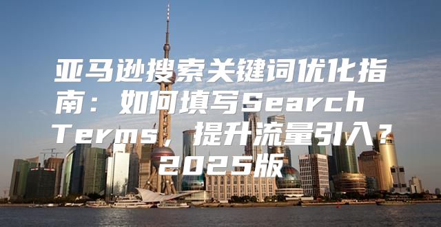亚马逊搜索关键词优化指南：如何填写Search Terms，提升流量引入？2025版