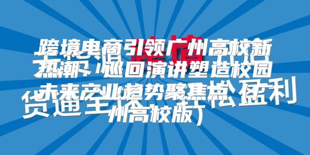 跨境电商引领广州高校新热潮：巡回演讲塑造校园未来产业趋势聚焦点广州高校版