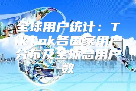 全球用户统计：TikTok各国家用户分布及全球总用户数