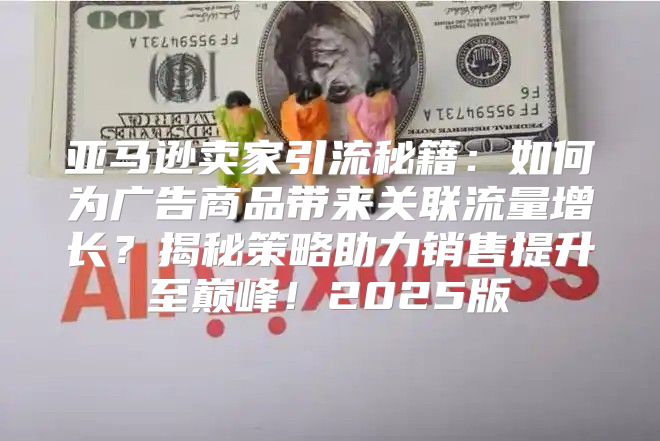 亚马逊卖家引流秘籍：如何为广告商品带来关联流量增长？揭秘策略助力销售提升至巅峰！2025版