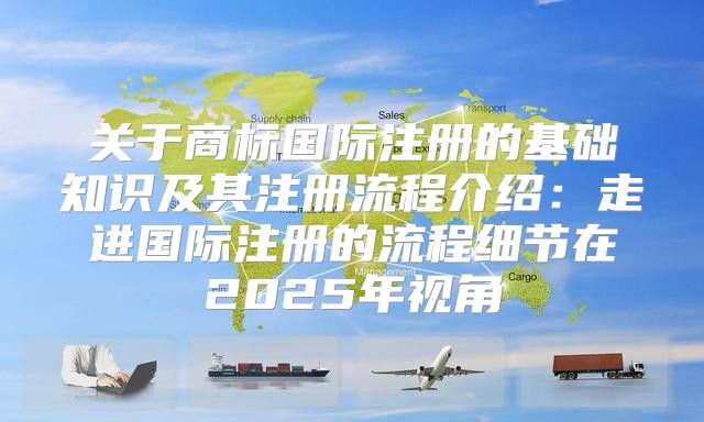 关于商标国际注册的基础知识及其注册流程介绍：走进国际注册的流程细节在2025年视角