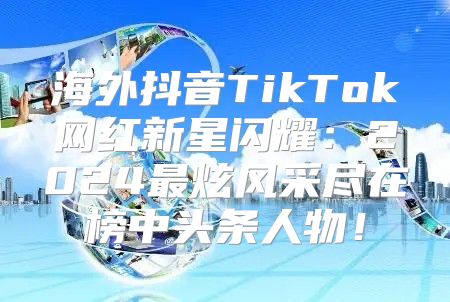 海外抖音TikTok网红新星闪耀：2025最炫风采尽在榜中头条人物！