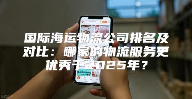 国际海运物流公司排名及对比：哪家的物流服务更优秀于2025年？