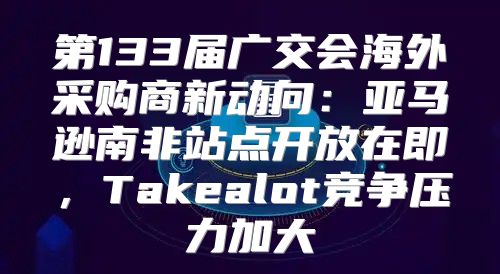 第133届广交会海外采购商新动向：亚马逊南非站点开放在即，Takealot竞争压力加大
