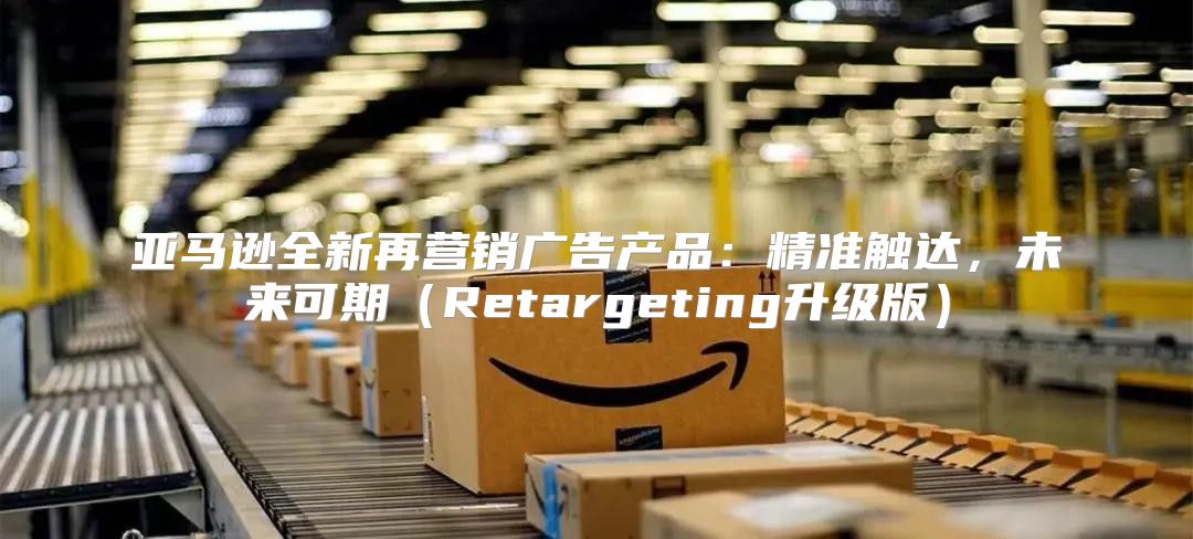 亚马逊全新再营销广告产品：精准触达，未来可期Retargeting升级版