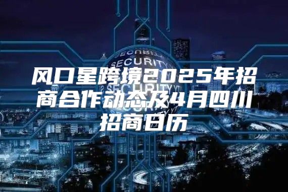 风口星跨境2025年招商合作动态及4月四川招商日历