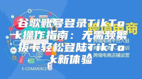 谷歌账号登录TikTok操作指南：无需频繁拔卡轻松登陆TikTok新体验