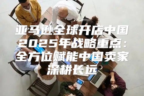 亚马逊全球开店中国2025年战略重点：全方位赋能中国卖家深耕长远