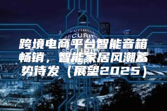 跨境电商平台智能音箱畅销，智能家居风潮蓄势待发展望2025