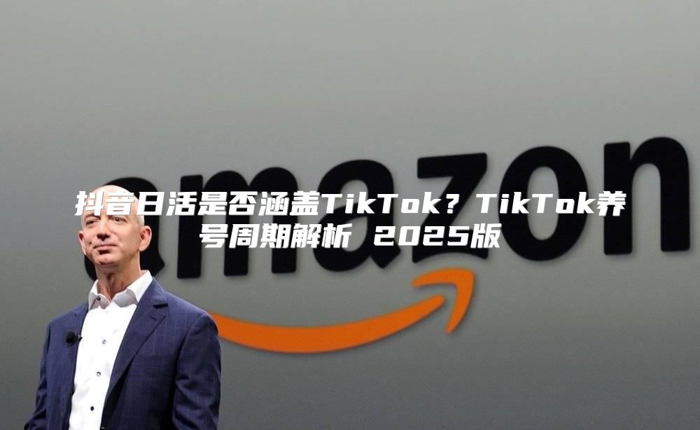 抖音日活是否涵盖TikTok？TikTok养号周期解析 2025版