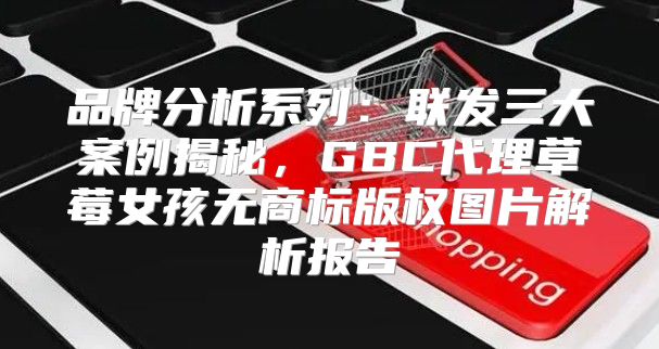 品牌分析系列：联发三大案例揭秘，GBC代理草莓女孩无商标版权图片解析报告