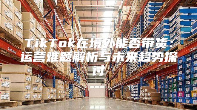 TikTok在境外能否带货：运营难题解析与未来趋势探讨