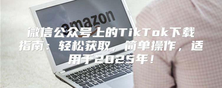微信公众号上的TikTok下载指南：轻松获取，简单操作，适用于2025年！