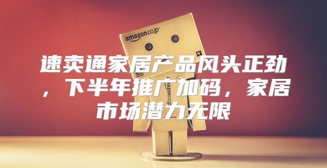 速卖通家居产品风头正劲，下半年推广加码，家居市场潜力无限