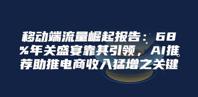 移动端流量崛起报告：68%年关盛宴靠其引领，AI推荐助推电商收入猛增之关键