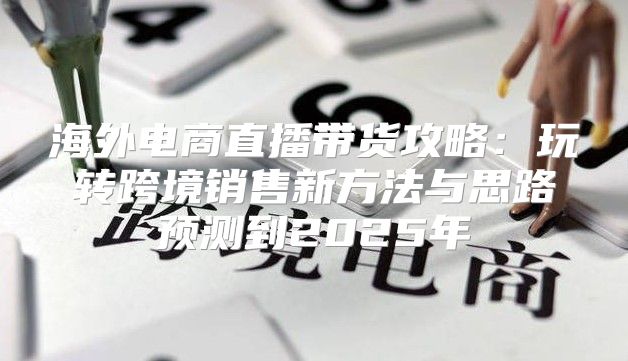 海外电商直播带货攻略：玩转跨境销售新方法与思路预测到2025年