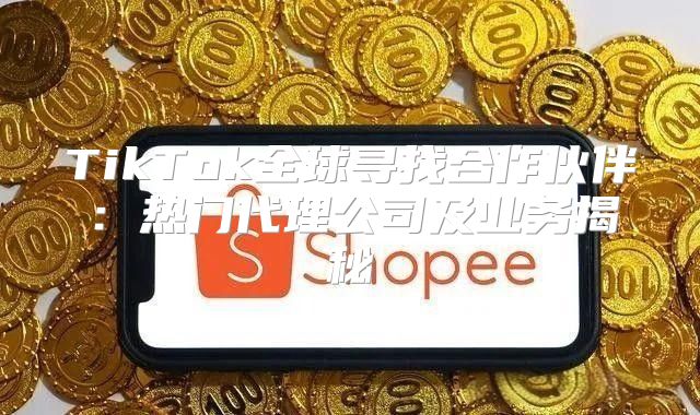 TikTok全球寻找合作伙伴：热门代理公司及业务揭秘
