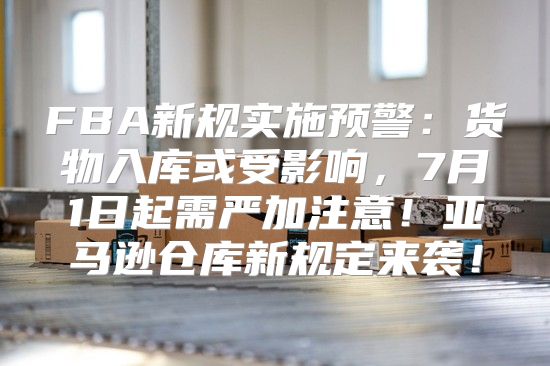 FBA新规实施预警：货物入库或受影响，7月1日起需严加注意！亚马逊仓库新规定来袭！