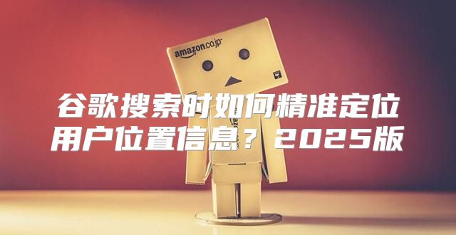 谷歌搜索时如何精准定位用户位置信息？2025版