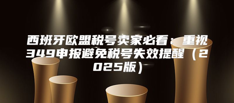西班牙欧盟税号卖家必看：重视349申报避免税号失效提醒2025版
