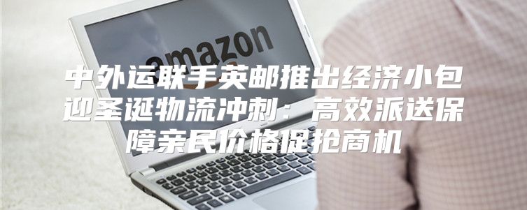 中外运联手英邮推出经济小包迎圣诞物流冲刺：高效派送保障亲民价格促抢商机
