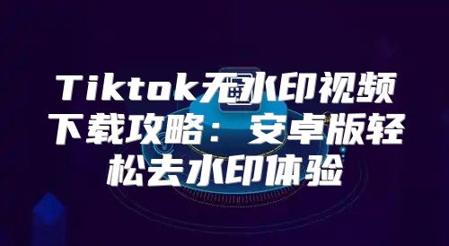 Tiktok无水印视频下载攻略：安卓版轻松去水印体验