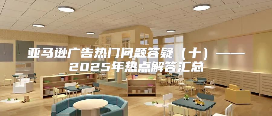 亚马逊广告热门问题答疑十——2025年热点解答汇总