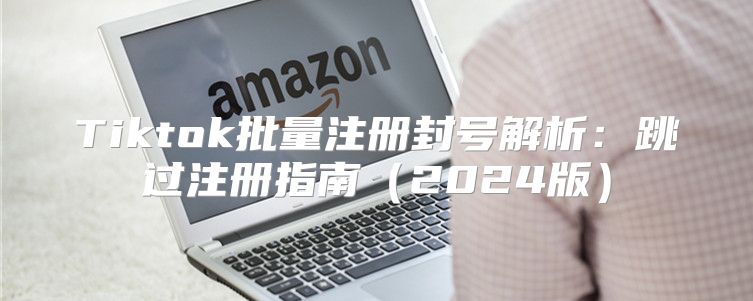 Tiktok批量注册封号解析：跳过注册指南2025版