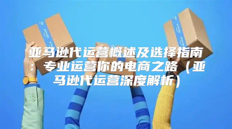 亚马逊代运营概述及选择指南：专业运营你的电商之路亚马逊代运营深度解析