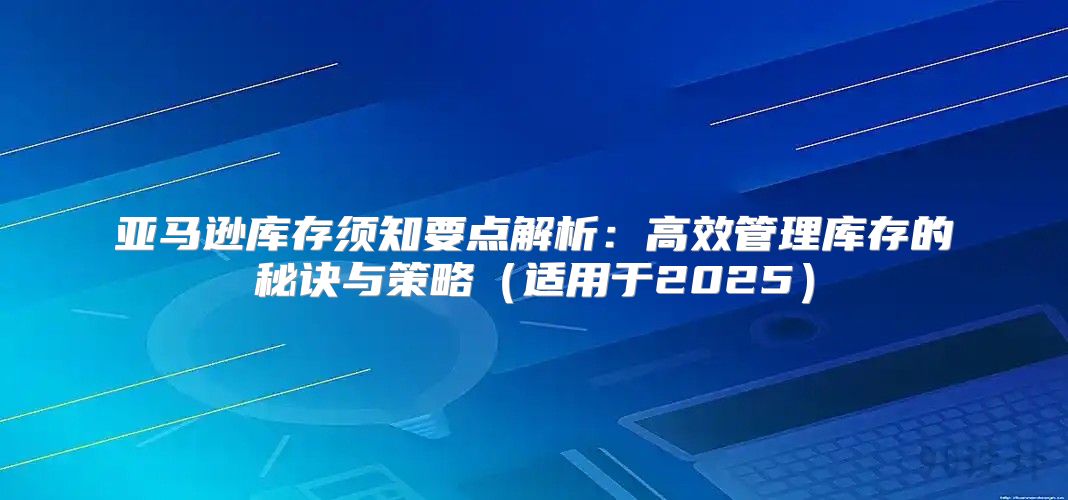 亚马逊库存须知要点解析：高效管理库存的秘诀与策略适用于2025